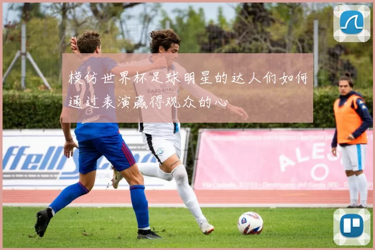 模仿世界杯足球明星的达人们如何通过表演赢得观众的心