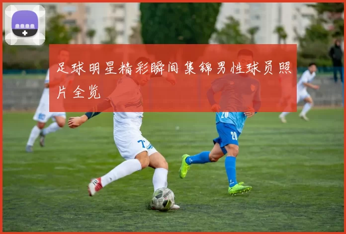 足球明星精彩瞬间集锦男性球员照片全览