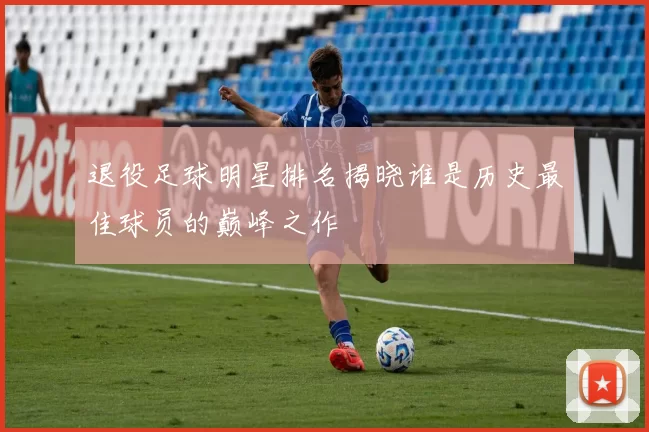 退役足球明星排名揭晓谁是历史最佳球员的巅峰之作