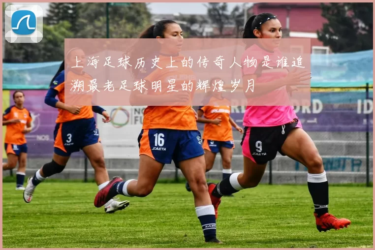 上海足球历史上的传奇人物是谁追溯最老足球明星的辉煌岁月