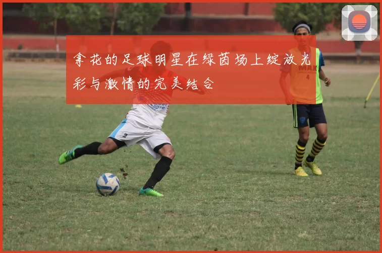 拿花的足球明星在绿茵场上绽放光彩与激情的完美结合