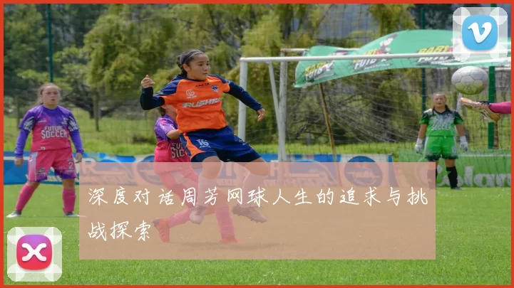 深度对话周芳网球人生的追求与挑战探索