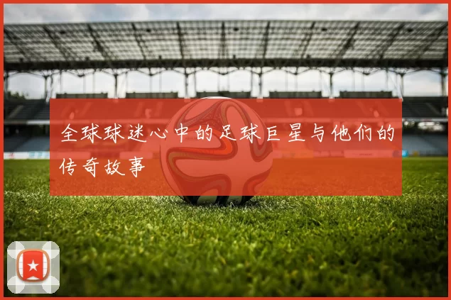 全球球迷心中的足球巨星与他们的传奇故事