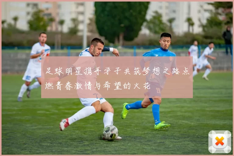 足球明星携手学子共筑梦想之路点燃青春激情与希望的火花