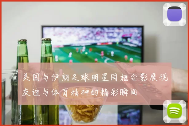 美国与伊朗足球明星同框合影展现友谊与体育精神的精彩瞬间