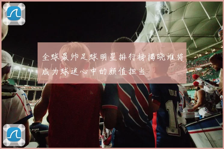全球最帅足球明星排行榜揭晓谁将成为球迷心中的颜值担当