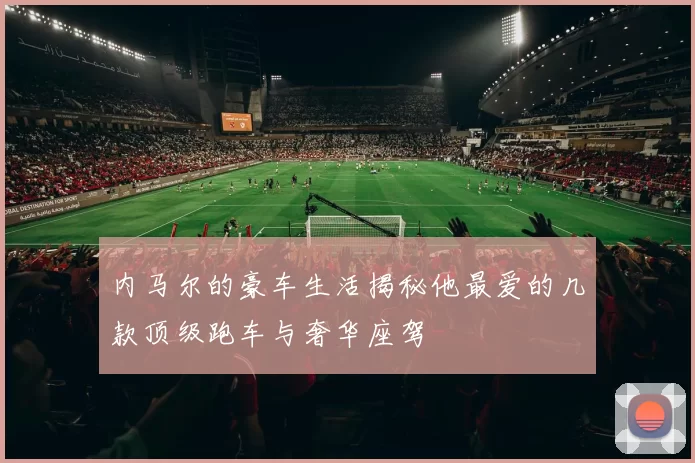 内马尔的豪车生活揭秘他最爱的几款顶级跑车与奢华座驾