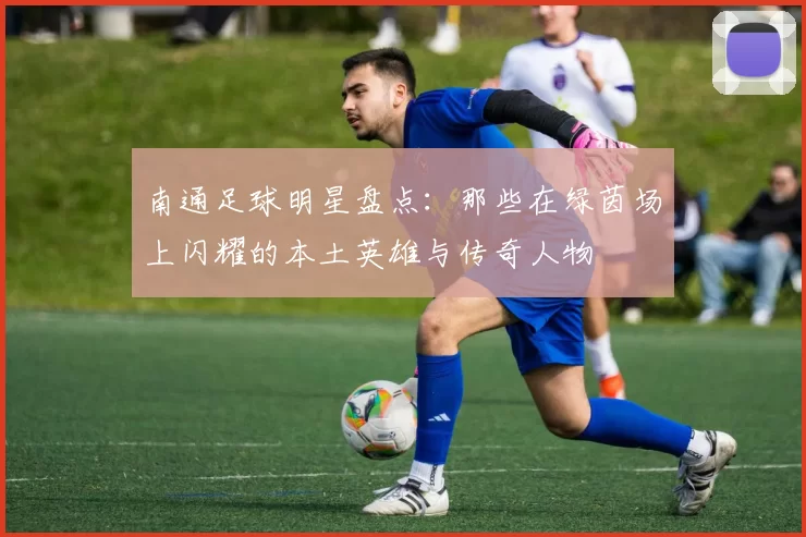 南通足球明星盘点：那些在绿茵场上闪耀的本土英雄与传奇人物