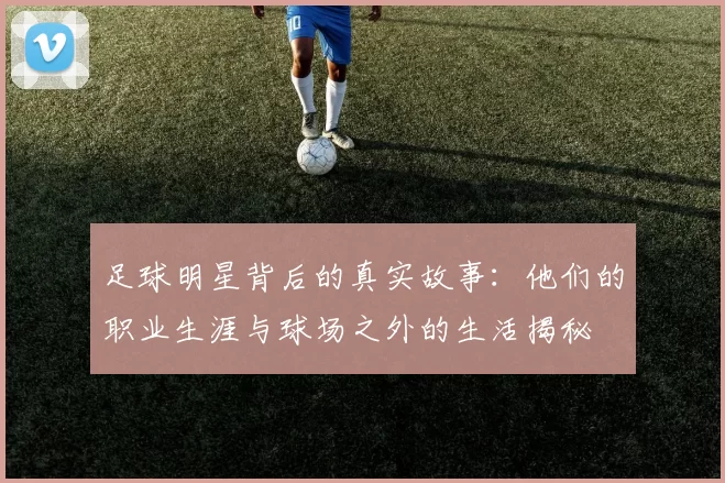 足球明星背后的真实故事：他们的职业生涯与球场之外的生活揭秘