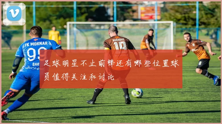 足球明星不止前锋还有哪些位置球员值得关注和讨论