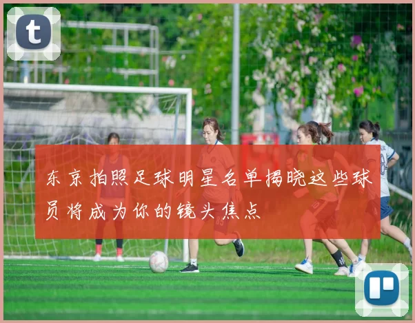 东京拍照足球明星名单揭晓这些球员将成为你的镜头焦点