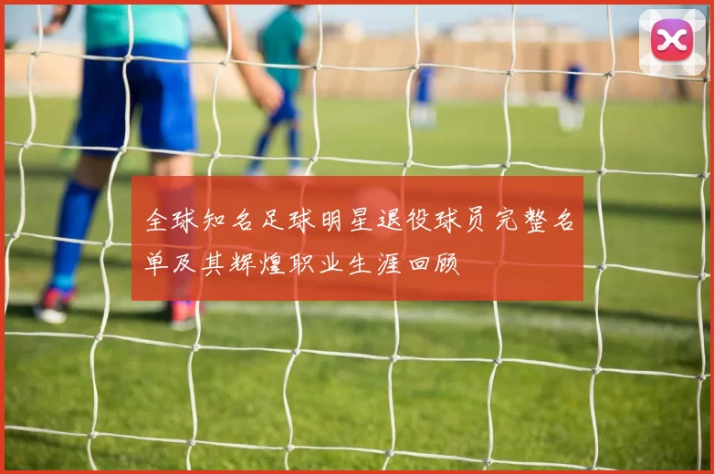全球知名足球明星退役球员完整名单及其辉煌职业生涯回顾
