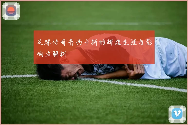 足球传奇普西卡斯的辉煌生涯与影响力解析
