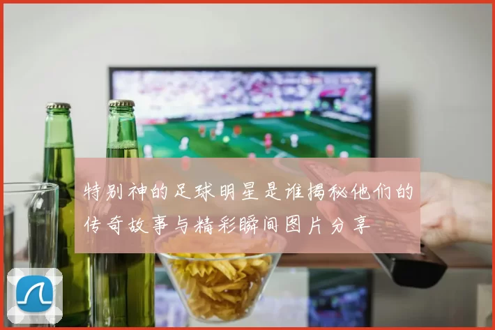 特别神的足球明星是谁揭秘他们的传奇故事与精彩瞬间图片分享