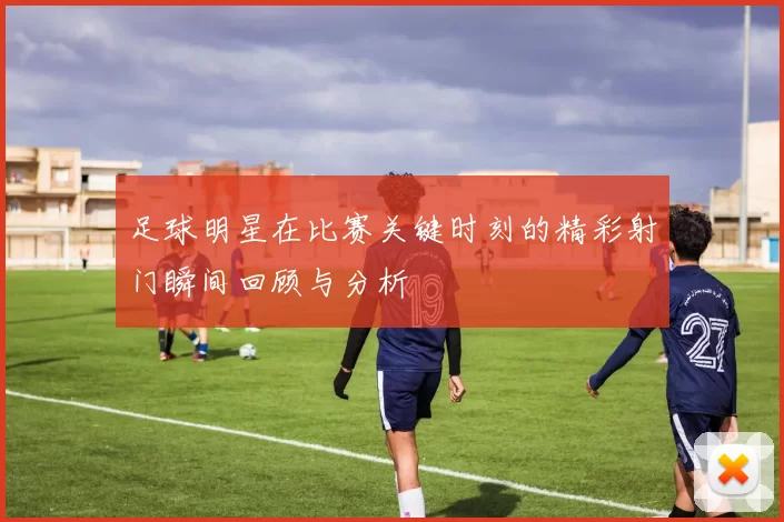 足球明星在比赛关键时刻的精彩射门瞬间回顾与分析