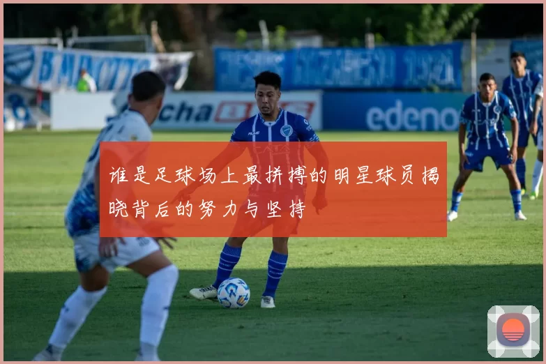 谁是足球场上最拼搏的明星球员揭晓背后的努力与坚持