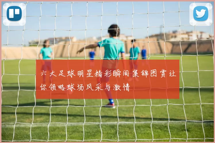 六大足球明星精彩瞬间集锦图赏让你领略球场风采与激情