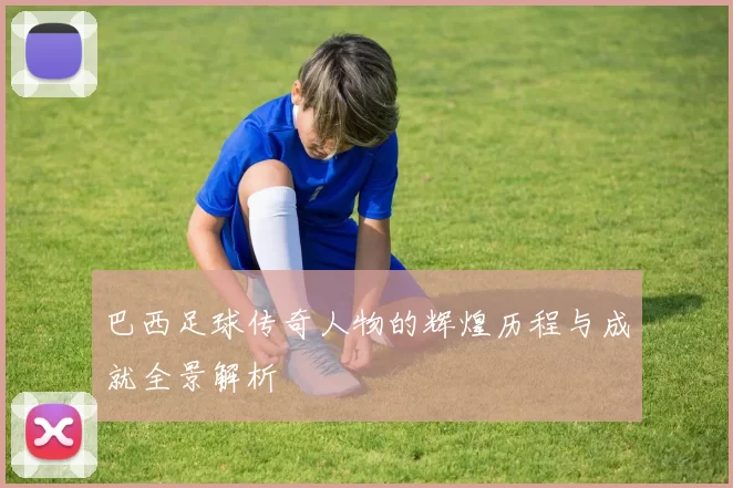 巴西足球传奇人物的辉煌历程与成就全景解析