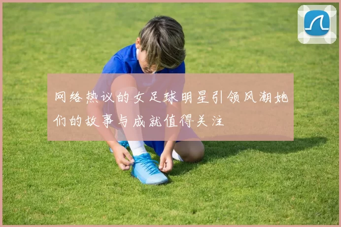网络热议的女足球明星引领风潮她们的故事与成就值得关注