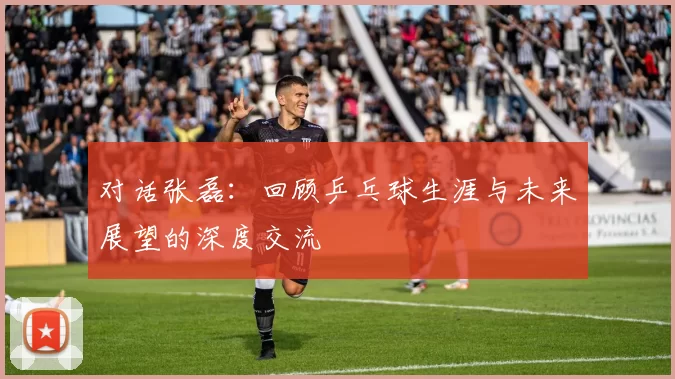 对话张磊：回顾乒乓球生涯与未来展望的深度交流