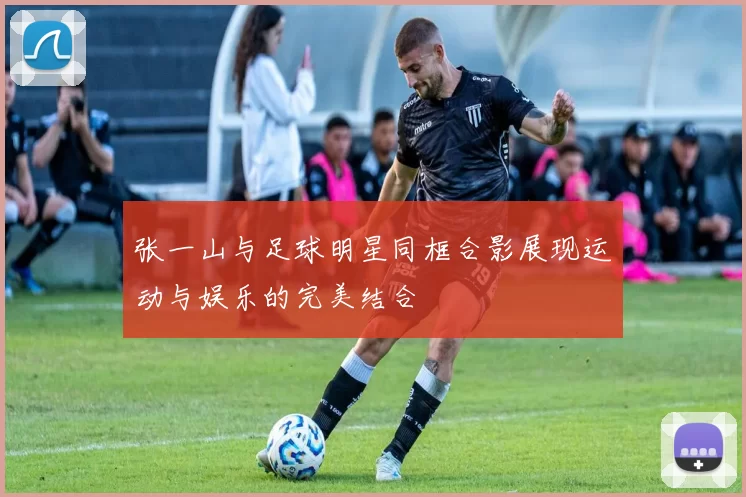 张一山与足球明星同框合影展现运动与娱乐的完美结合