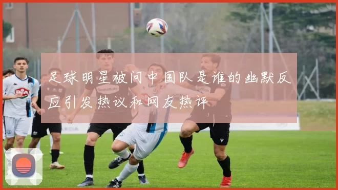 足球明星被问中国队是谁的幽默反应引发热议和网友热评