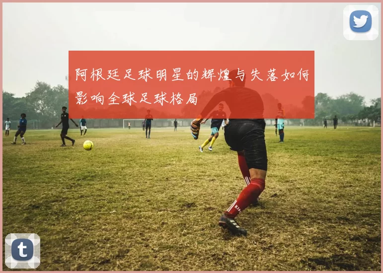 阿根廷足球明星的辉煌与失落如何影响全球足球格局