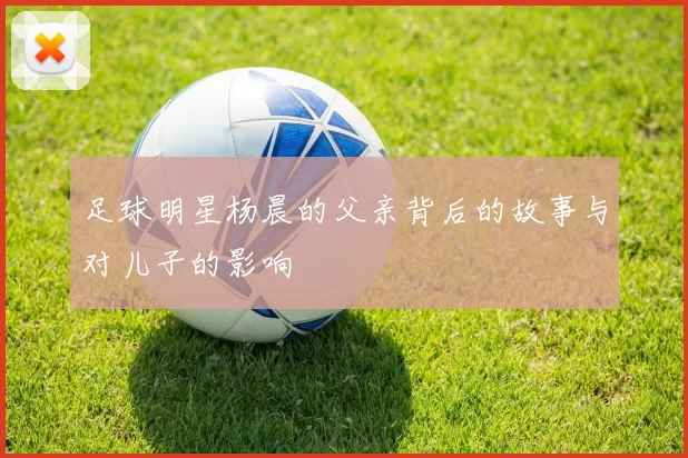 足球明星杨晨的父亲背后的故事与对儿子的影响