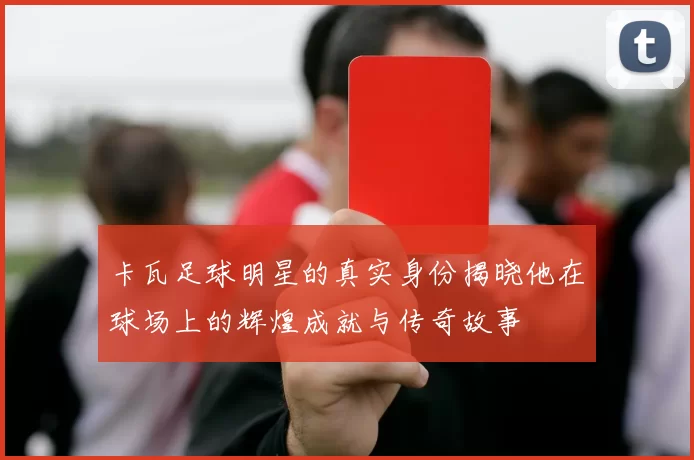 卡瓦足球明星的真实身份揭晓他在球场上的辉煌成就与传奇故事
