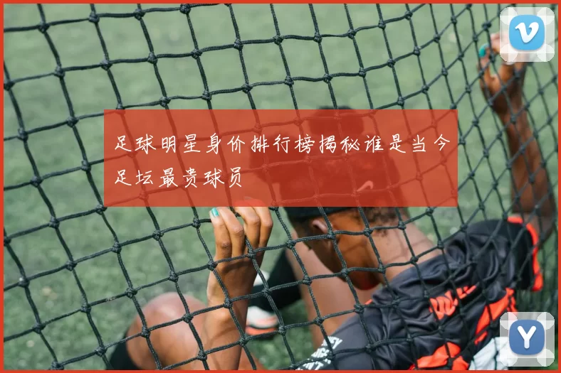 足球明星身价排行榜揭秘谁是当今足坛最贵球员