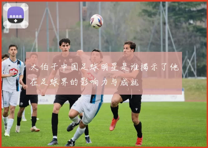 大伯子中国足球明星是谁揭示了他在足球界的影响力与成就