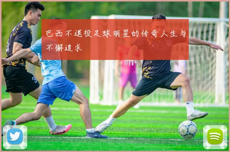 巴西不退役足球明星的传奇人生与不懈追求
