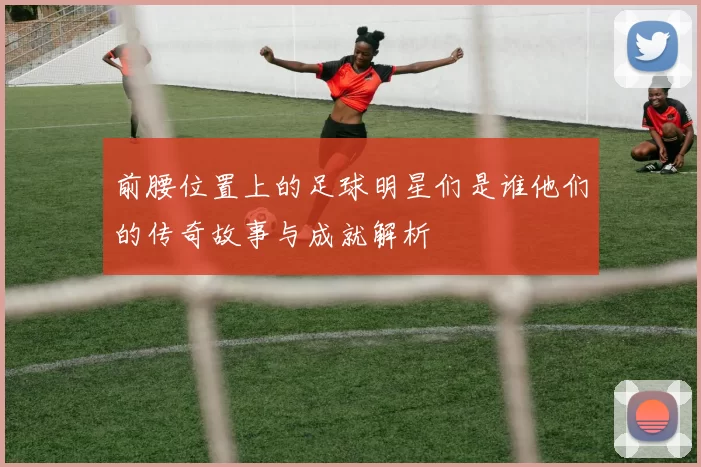 前腰位置上的足球明星们是谁他们的传奇故事与成就解析