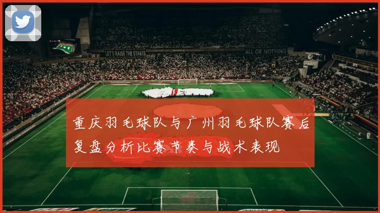 重庆羽毛球队与广州羽毛球队赛后复盘分析比赛节奏与战术表现