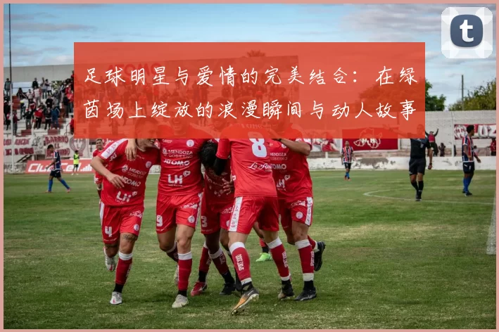 足球明星与爱情的完美结合：在绿茵场上绽放的浪漫瞬间与动人故事