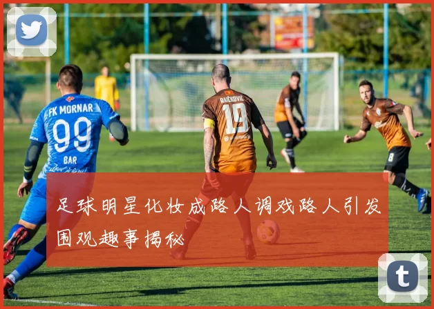足球明星化妆成路人调戏路人引发围观趣事揭秘