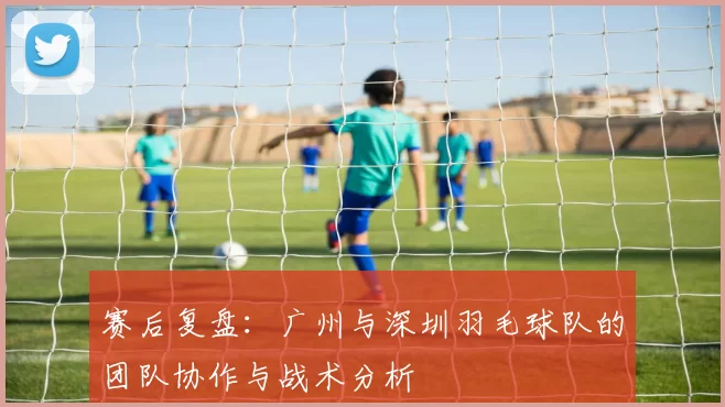 赛后复盘：广州与深圳羽毛球队的团队协作与战术分析