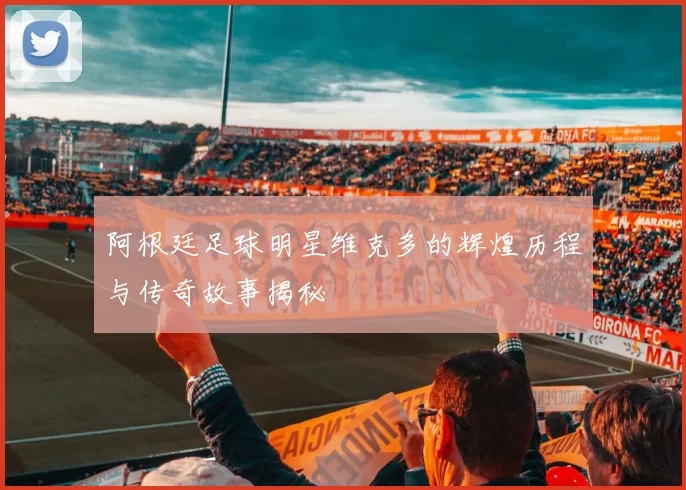 阿根廷足球明星维克多的辉煌历程与传奇故事揭秘