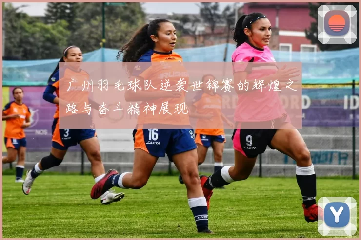 广州羽毛球队逆袭世锦赛的辉煌之路与奋斗精神展现