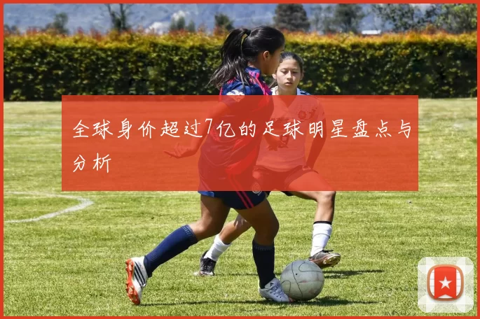 全球身价超过7亿的足球明星盘点与分析