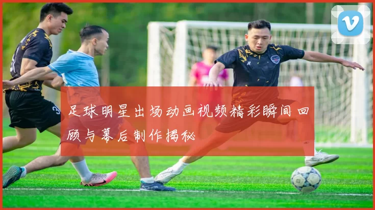 足球明星出场动画视频精彩瞬间回顾与幕后制作揭秘