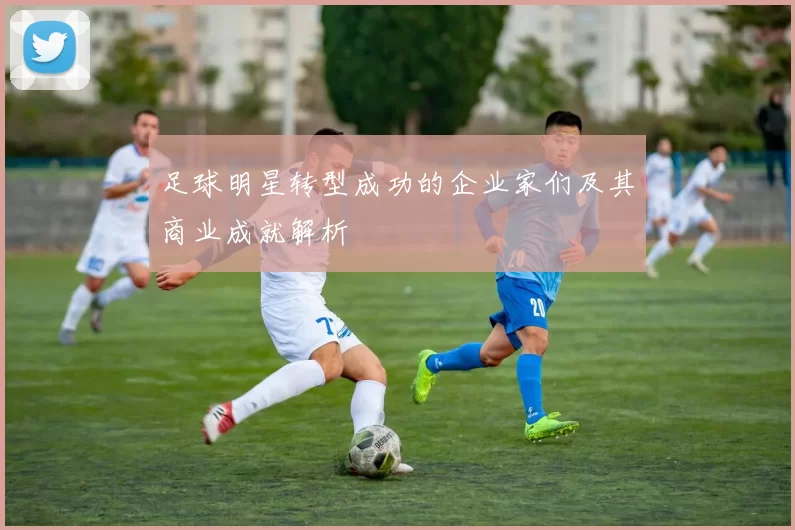 足球明星转型成功的企业家们及其商业成就解析