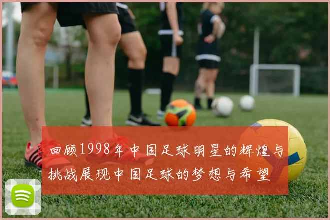 回顾1998年中国足球明星的辉煌与挑战展现中国足球的梦想与希望