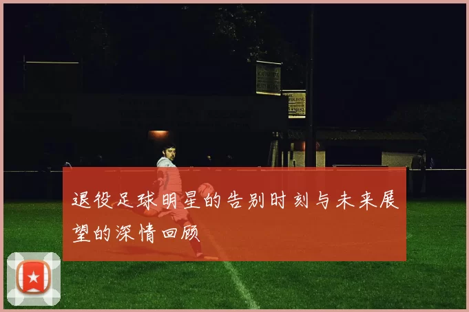 退役足球明星的告别时刻与未来展望的深情回顾
