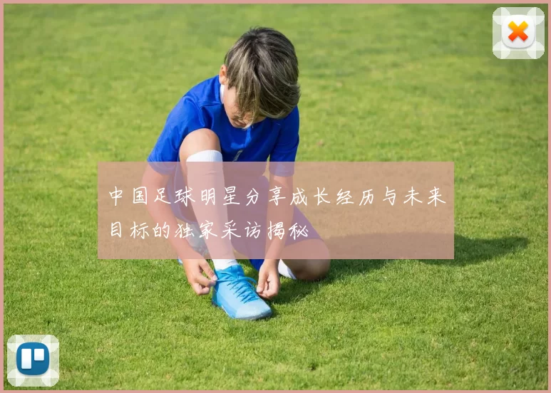 中国足球明星分享成长经历与未来目标的独家采访揭秘