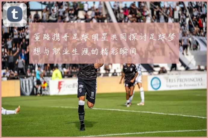 董路携手足球明星共同探讨足球梦想与职业生涯的精彩瞬间