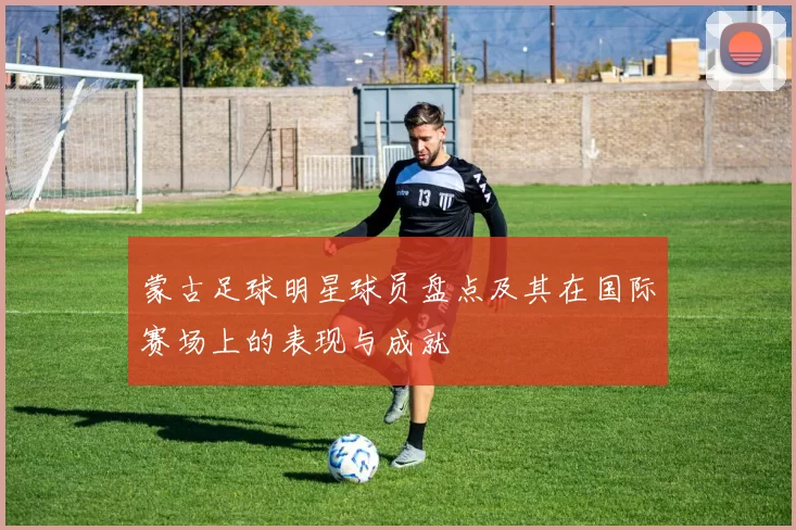 蒙古足球明星球员盘点及其在国际赛场上的表现与成就