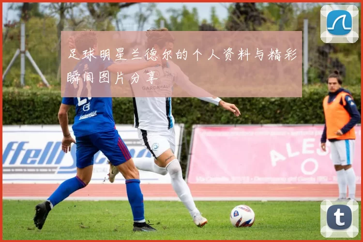 足球明星兰德尔的个人资料与精彩瞬间图片分享