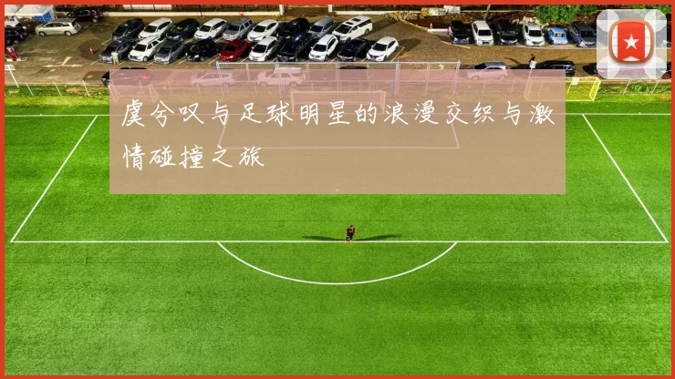 虞兮叹与足球明星的浪漫交织与激情碰撞之旅