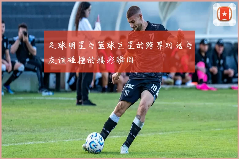 足球明星与篮球巨星的跨界对话与友谊碰撞的精彩瞬间